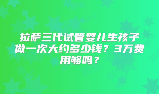 拉萨三代试管婴儿生孩子做一次大约多少钱？3万费用够吗？