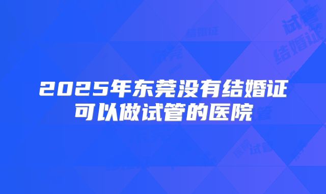 2025年东莞没有结婚证可以做试管的医院