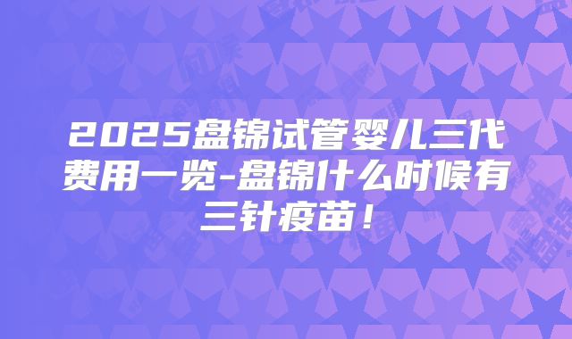 2025盘锦试管婴儿三代费用一览-盘锦什么时候有三针疫苗！