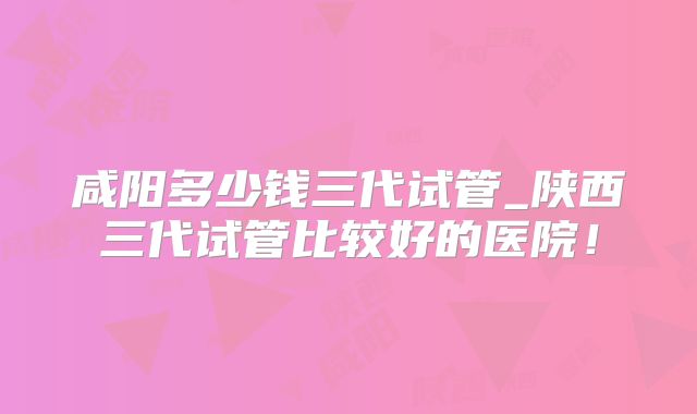 咸阳多少钱三代试管_陕西三代试管比较好的医院！