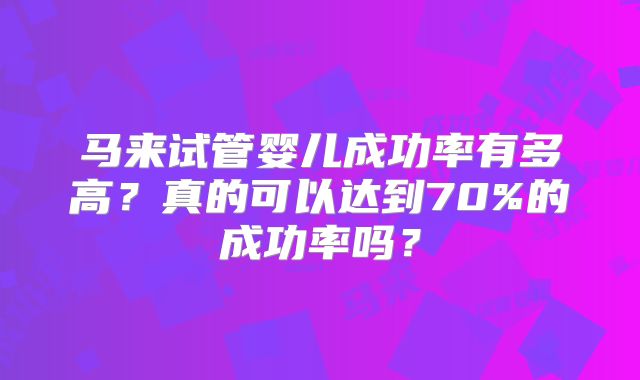 马来试管婴儿成功率有多高？真的可以达到70%的成功率吗？