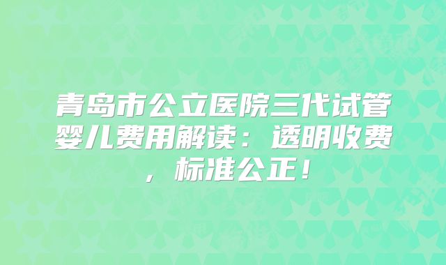 青岛市公立医院三代试管婴儿费用解读：透明收费，标准公正！