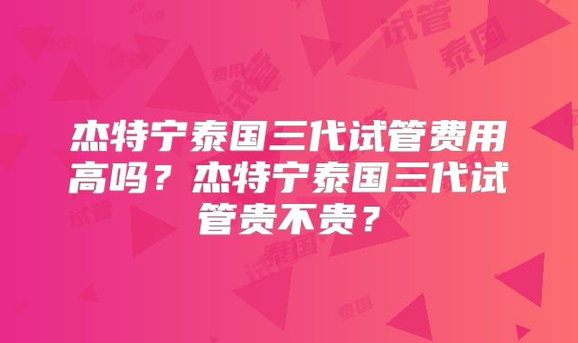 杰特宁泰国三代试管费用高吗?杰特宁泰国三代试管贵不贵?