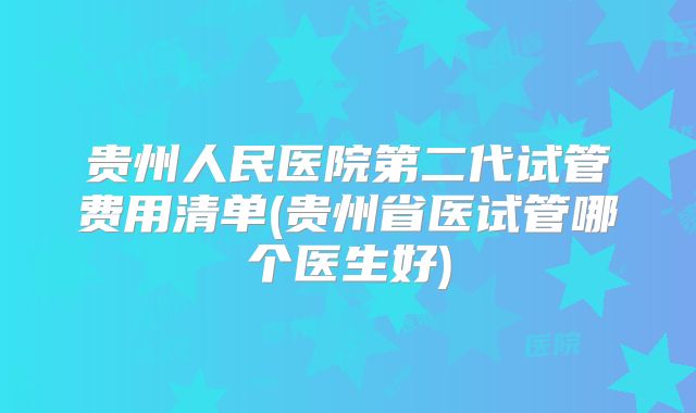 贵州人民医院第二代试管费用清单(贵州省医试管哪个医生好)
