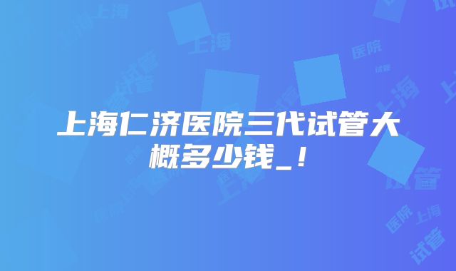 上海仁济医院三代试管大概多少钱_!