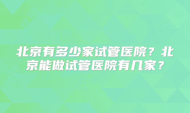 北京有多少家试管医院?北京能做试管医院有几家?
