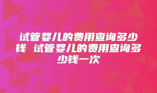 试管婴儿的费用查询多少钱 试管婴儿的费用查询多少钱一次