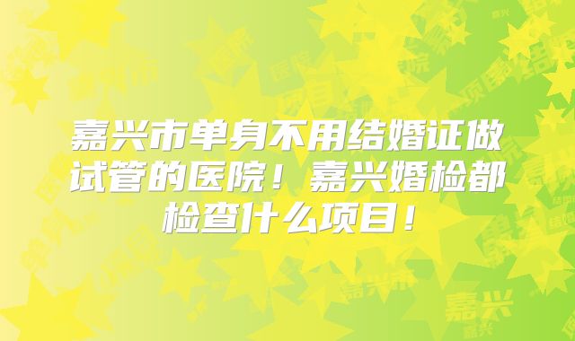 嘉兴市单身不用结婚证做试管的医院！嘉兴婚检都检查什么项目！