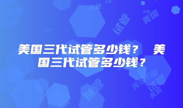 美国三代试管多少钱？ 美国三代试管多少钱？