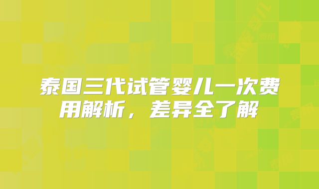 泰国三代试管婴儿一次费用解析,差异全了解
