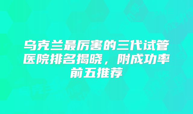 乌克兰最厉害的三代试管医院排名揭晓,附成功率前五推荐