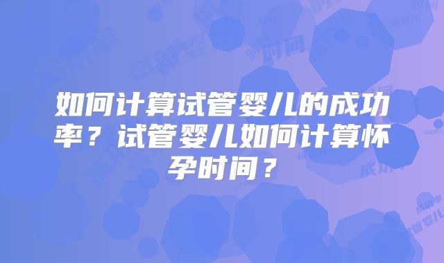 如何计算试管婴儿的成功率?试管婴儿如何计算怀孕时间?