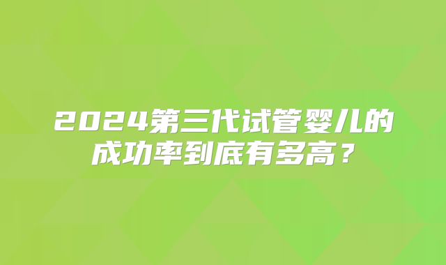 2024第三代试管婴儿的成功率到底有多高？