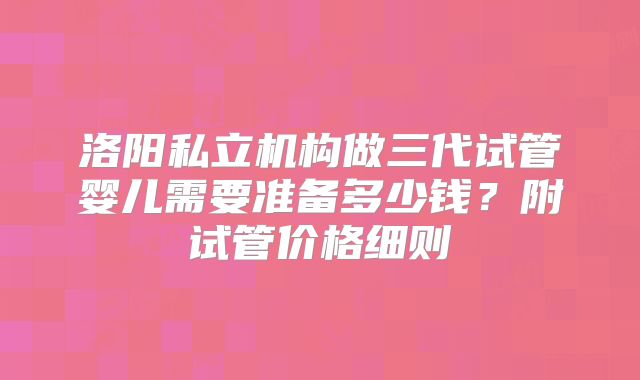 洛阳私立机构做三代试管婴儿需要准备多少钱?附试管价格细则