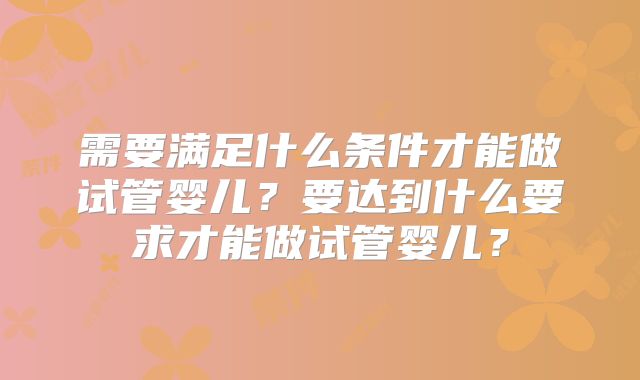需要满足什么条件才能做试管婴儿？要达到什么要求才能做试管婴儿？