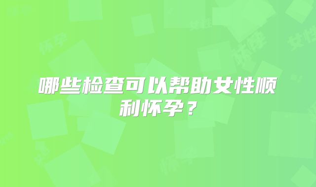 哪些检查可以帮助女性顺利怀孕?