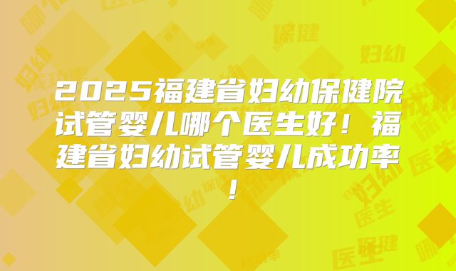 2025福建省妇幼保健院试管婴儿哪个医生好!福建省妇幼试管婴儿成功率!