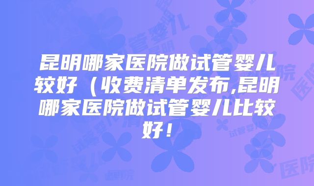 昆明哪家医院做试管婴儿较好（收费清单发布,昆明哪家医院做试管婴儿比较好！