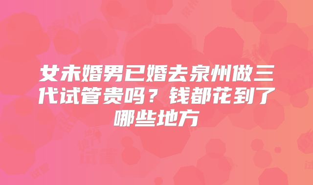 女未婚男已婚去泉州做三代试管贵吗？钱都花到了哪些地方