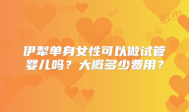 伊犁单身女性可以做试管婴儿吗？大概多少费用？