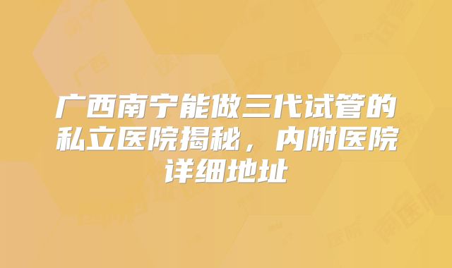广西南宁能做三代试管的私立医院揭秘，内附医院详细地址