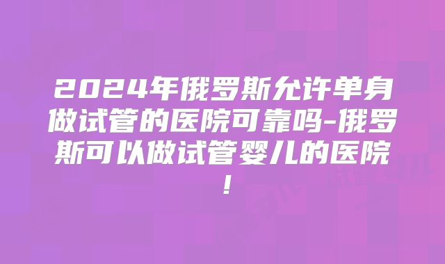 2024年俄罗斯允许单身做试管的医院可靠吗-俄罗斯可以做试管婴儿的医院！