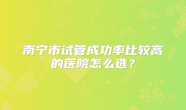 南宁市试管成功率比较高的医院怎么选？