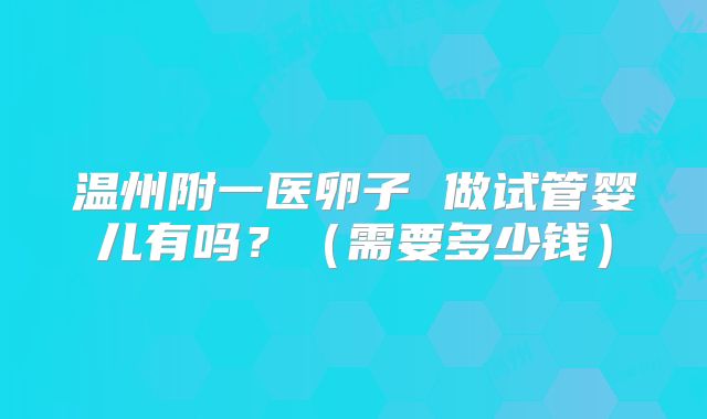 温州附一医卵子 做试管婴儿有吗?(需要多少钱)