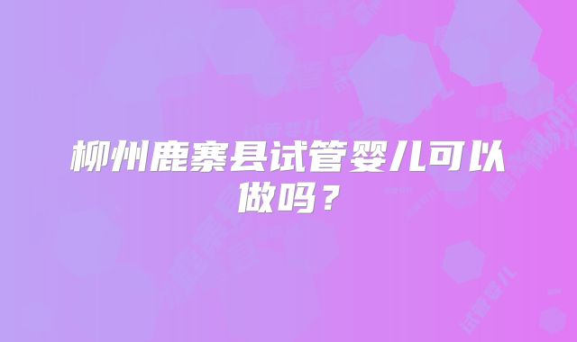 柳州鹿寨县试管婴儿可以做吗？
