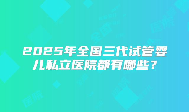 2025年全国三代试管婴儿私立医院都有哪些?