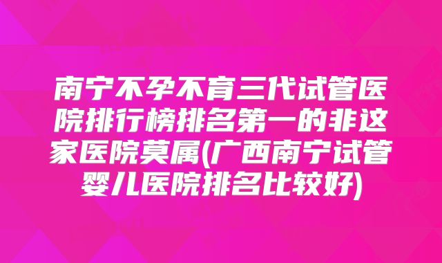 南宁不孕不育三代试管医院排行榜排名第一的非这家医院莫属(广西南宁试管婴儿医院排名比较好)
