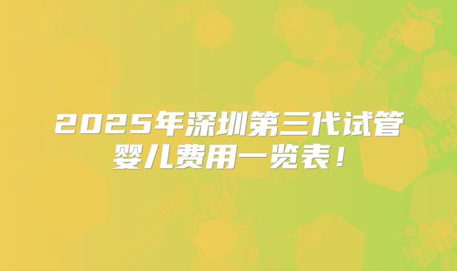 2025年深圳第三代试管婴儿费用一览表!