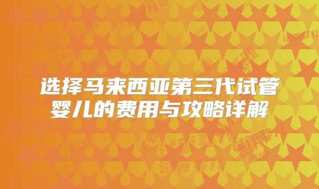 选择马来西亚第三代试管婴儿的费用与攻略详解