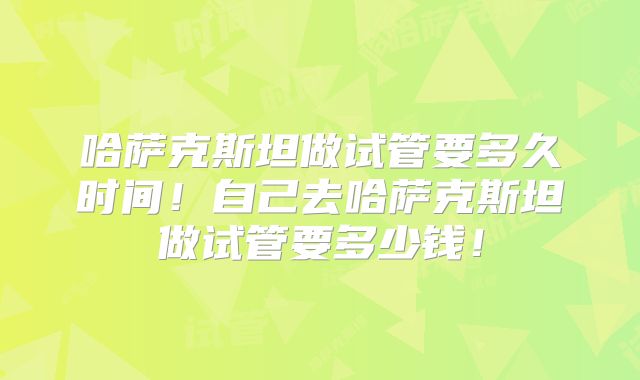 哈萨克斯坦做试管要多久时间!自己去哈萨克斯坦做试管要多少钱!