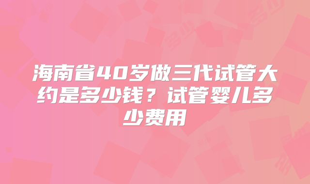 海南省40岁做三代试管大约是多少钱？试管婴儿多少费用