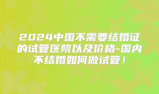 2024中国不需要结婚证的试管医院以及价格-国内不结婚如何做试管！