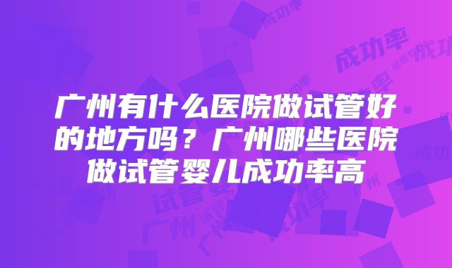 广州有什么医院做试管好的地方吗？广州哪些医院做试管婴儿成功率高