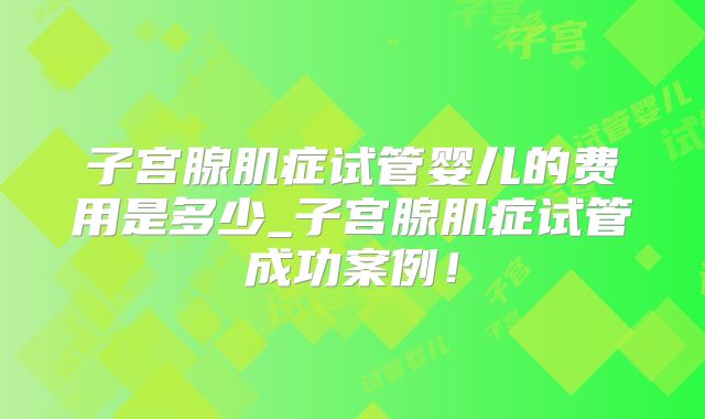 子宫腺肌症试管婴儿的费用是多少_子宫腺肌症试管成功案例！