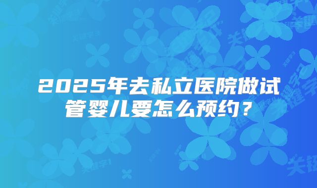 2025年去私立医院做试管婴儿要怎么预约?