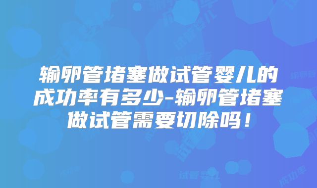 输卵管堵塞做试管婴儿的成功率有多少-输卵管堵塞做试管需要切除吗!