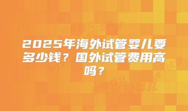 2025年海外试管婴儿要多少钱?国外试管费用高吗?