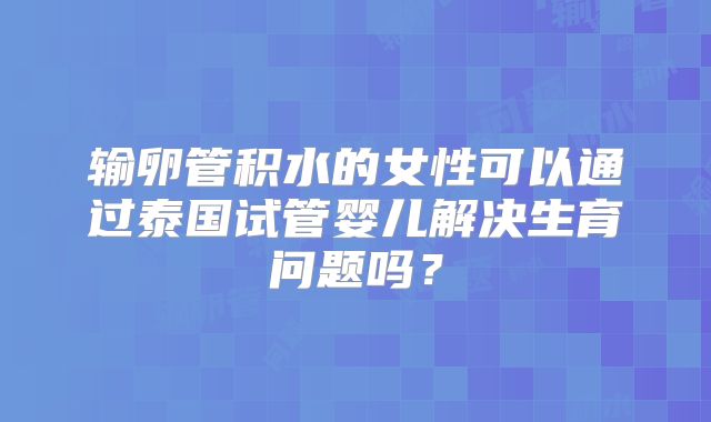 输卵管积水的女性可以通过泰国试管婴儿解决生育问题吗？