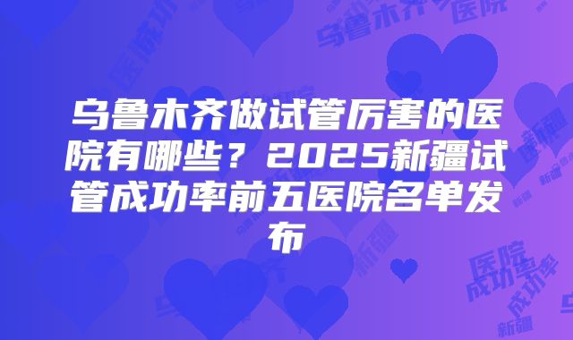 乌鲁木齐做试管厉害的医院有哪些?2025新疆试管成功率前五医院名单发布