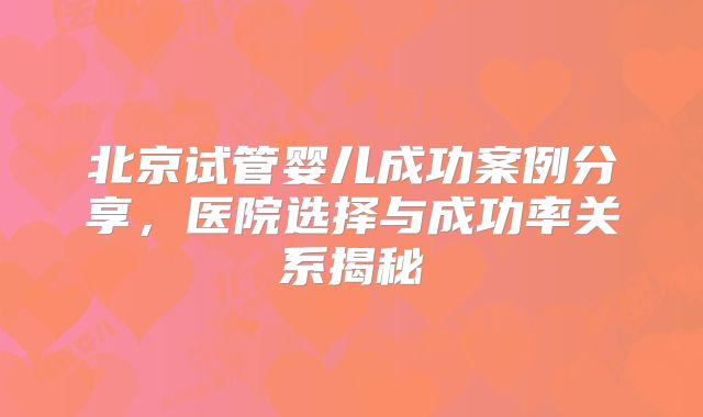 北京试管婴儿成功案例分享,医院选择与成功率关系揭秘
