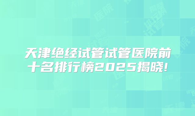 天津绝经试管试管医院前十名排行榜2025揭晓!