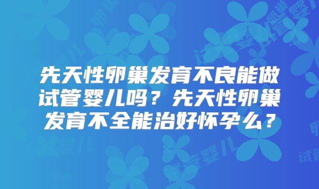 先天性卵巢发育不良能做试管婴儿吗？先天性卵巢发育不全能治好怀孕么？