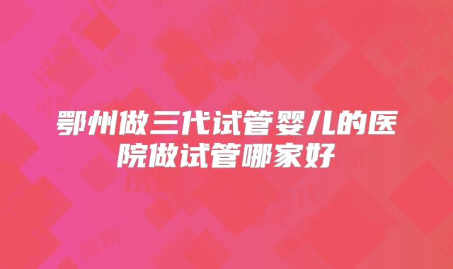 鄂州做三代试管婴儿的医院做试管哪家好