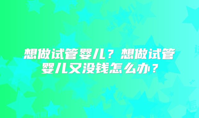 想做试管婴儿?想做试管婴儿又没钱怎么办?