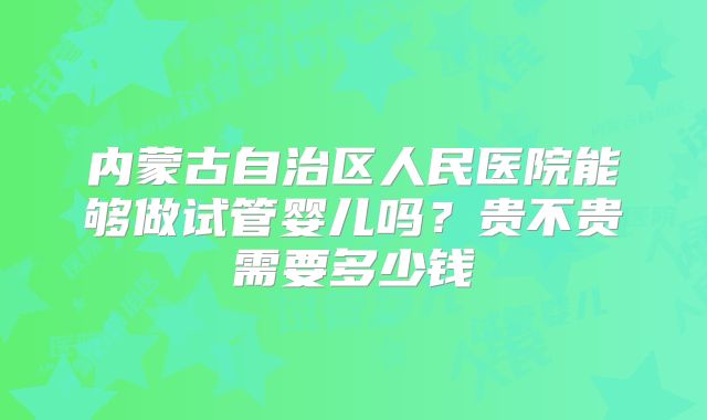 内蒙古自治区人民医院能够做试管婴儿吗？贵不贵需要多少钱