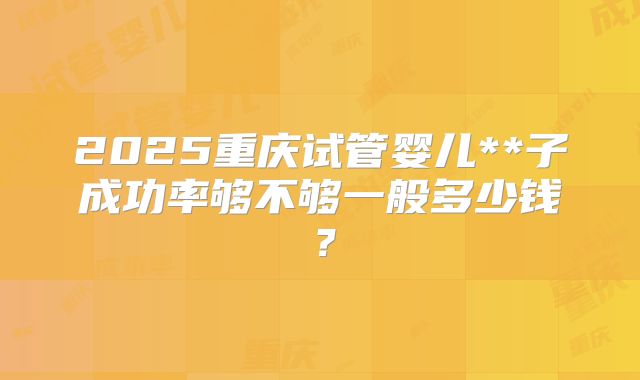 2025重庆试管婴儿**子成功率够不够一般多少钱?